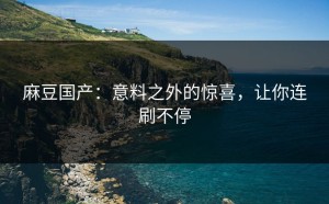 麻豆国产：意料之外的惊喜，让你连刷不停