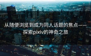 从随便浏览到成为同人话题的焦点——探索pixiv的神奇之旅