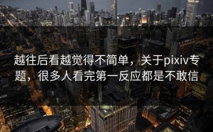 越往后看越觉得不简单，关于pixiv专题，很多人看完第一反应都是不敢信