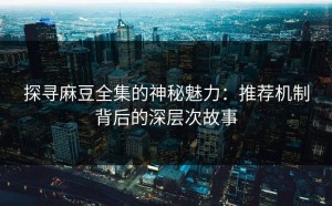 探寻麻豆全集的神秘魅力：推荐机制背后的深层次故事