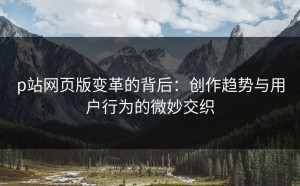 p站网页版变革的背后：创作趋势与用户行为的微妙交织