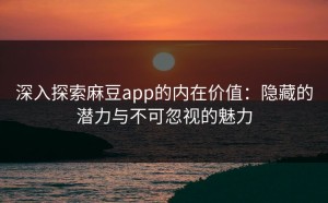 深入探索麻豆app的内在价值：隐藏的潜力与不可忽视的魅力