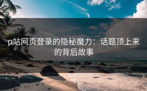 p站网页登录的隐秘魔力：话题顶上来的背后故事