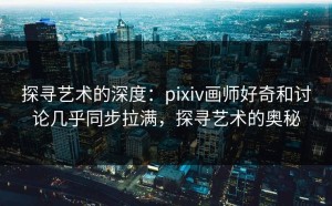 探寻艺术的深度：pixiv画师好奇和讨论几乎同步拉满，探寻艺术的奥秘
