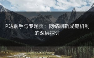 P站助手与专题页：网络刷新成瘾机制的深层探讨