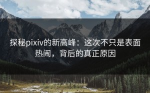 探秘pixiv的新高峰：这次不只是表面热闹，背后的真正原因