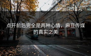 点开前后完全是两种心情，麻豆传媒的真实之美