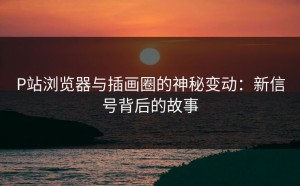P站浏览器与插画圈的神秘变动：新信号背后的故事