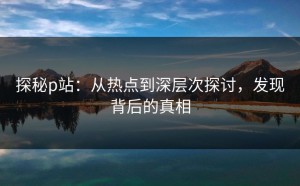 探秘p站：从热点到深层次探讨，发现背后的真相