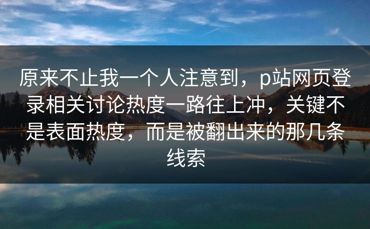 原来不止我一个人注意到,p站网页登录相关讨论热度一路往上冲,关键不是表面热度,而是被翻出来的那几条线索 原来不止我一个人注意到,p站网页登录相关讨论热度一路往上冲,关键不是表面热度,而是被翻出来的那几条线索
