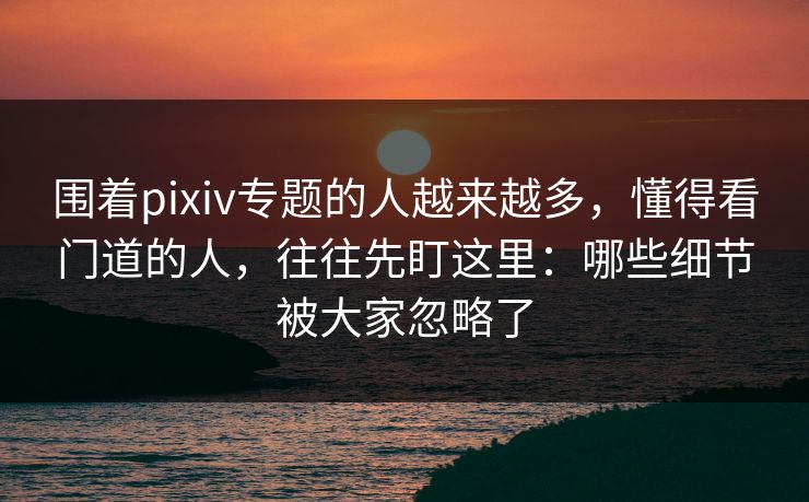 围着pixiv专题的人越来越多,懂得看门道的人,往往先盯这里:哪些细节被大家忽略了 围着pixiv专题的人越来越多,懂得看门道的人,往往先盯这里:哪些细节被大家忽略了