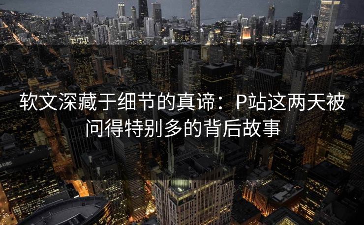 软文深藏于细节的真谛：P站这两天被问得特别多的背后故事