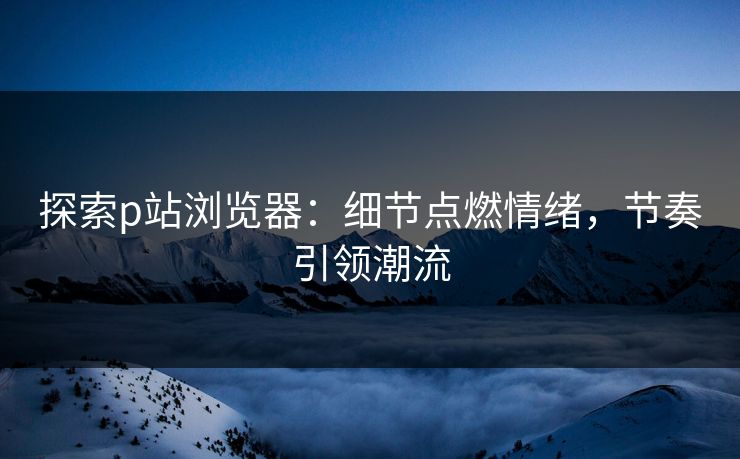 探索p站浏览器：细节点燃情绪，节奏引领潮流