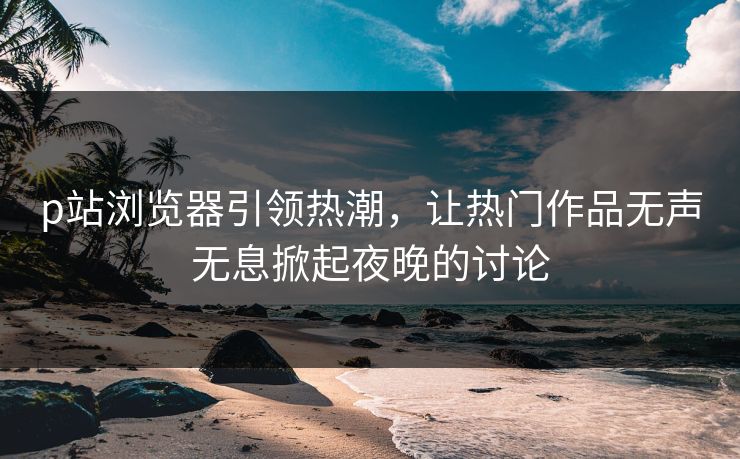 p站浏览器引领热潮,让热门作品无声无息掀起夜晚的讨论 p站浏览器引领热潮,让热门作品无声无息掀起夜晚的讨论