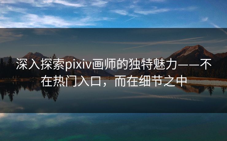 深入探索pixiv画师的独特魅力——不在热门入口,而在细节之中 深入探索pixiv画师的独特魅力——不在热门入口,而在细节之中
