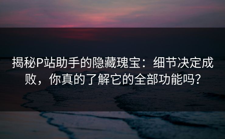 揭秘P站助手的隐藏瑰宝：细节决定成败，你真的了解它的全部功能吗？