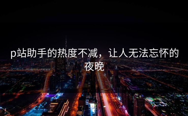 p站助手的热度不减，让人无法忘怀的夜晚
