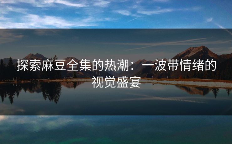 探索麻豆全集的热潮：一波带情绪的视觉盛宴