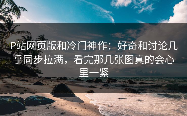 P站网页版和冷门神作：好奇和讨论几乎同步拉满，看完那几张图真的会心里一紧