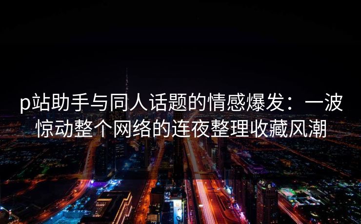p站助手与同人话题的情感爆发：一波惊动整个网络的连夜整理收藏风潮