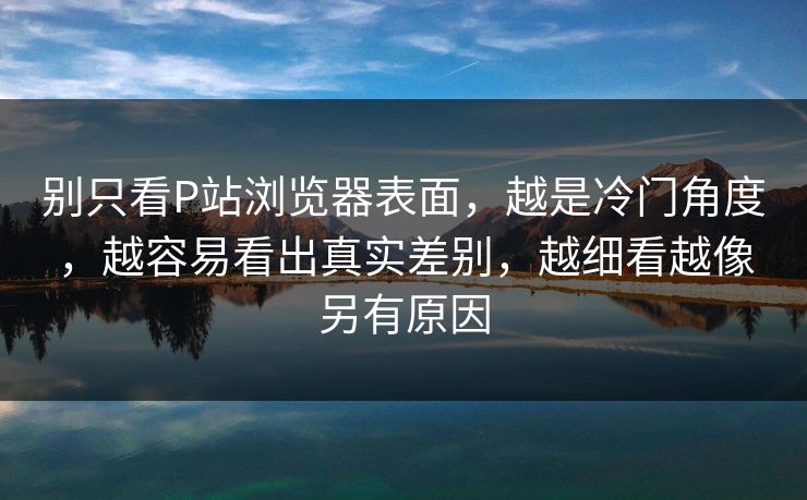 别只看P站浏览器表面,越是冷门角度,越容易看出真实差别,越细看越像另有原因 别只看P站浏览器表面,越是冷门角度,越容易看出真实差别,越细看越像另有原因