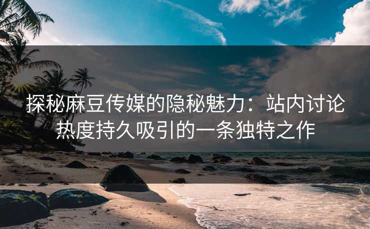 探秘麻豆传媒的隐秘魅力：站内讨论热度持久吸引的一条独特之作
