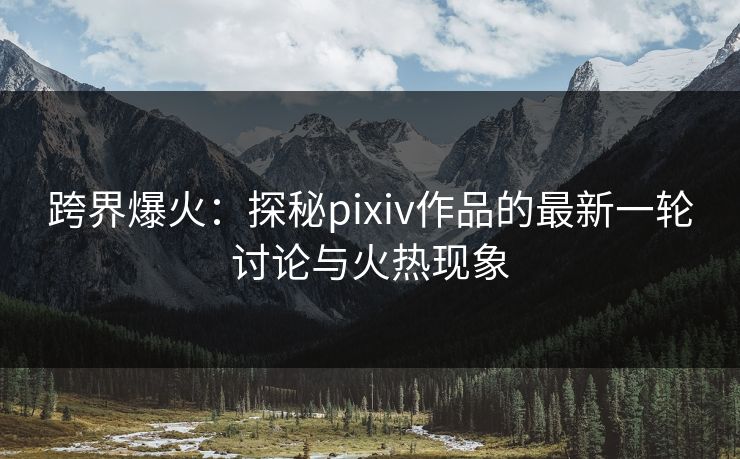跨界爆火：探秘pixiv作品的最新一轮讨论与火热现象