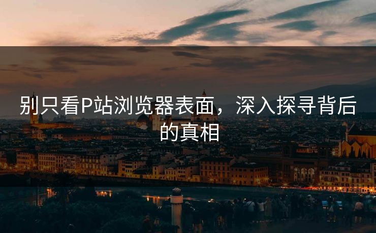 别只看P站浏览器表面，深入探寻背后的真相