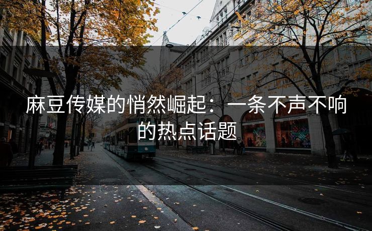 麻豆传媒的悄然崛起：一条不声不响的热点话题