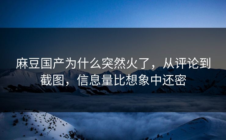 麻豆国产为什么突然火了，从评论到截图，信息量比想象中还密