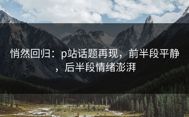 悄然回归：p站话题再现，前半段平静，后半段情绪澎湃