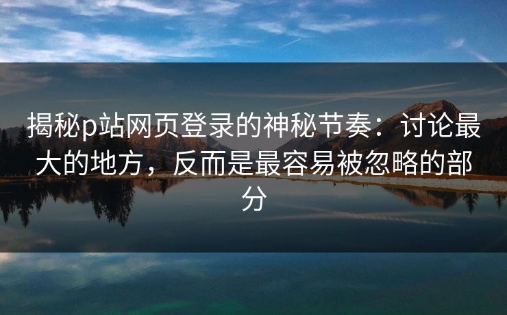 揭秘p站网页登录的神秘节奏：讨论最大的地方，反而是最容易被忽略的部分