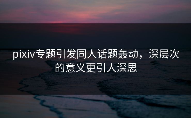 pixiv专题引发同人话题轰动，深层次的意义更引人深思