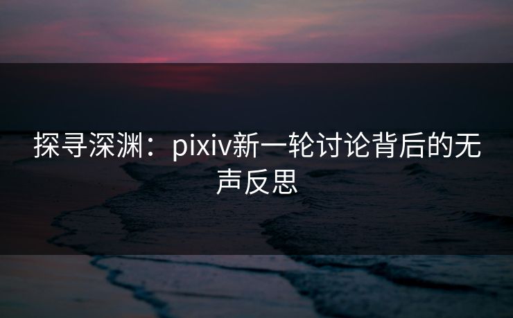 探寻深渊：pixiv新一轮讨论背后的无声反思