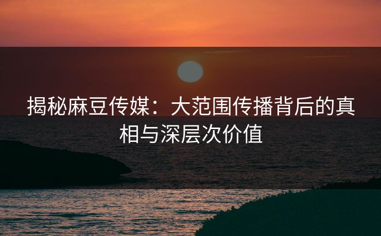 揭秘麻豆传媒：大范围传播背后的真相与深层次价值