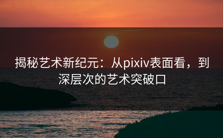 揭秘艺术新纪元：从pixiv表面看，到深层次的艺术突破口