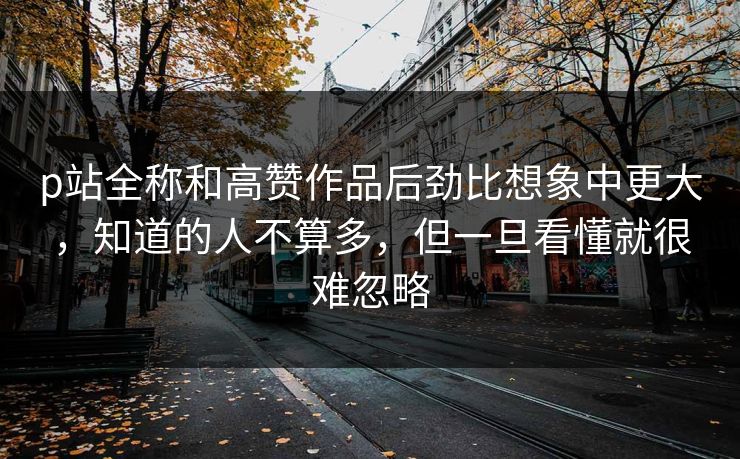 p站全称和高赞作品后劲比想象中更大，知道的人不算多，但一旦看懂就很难忽略