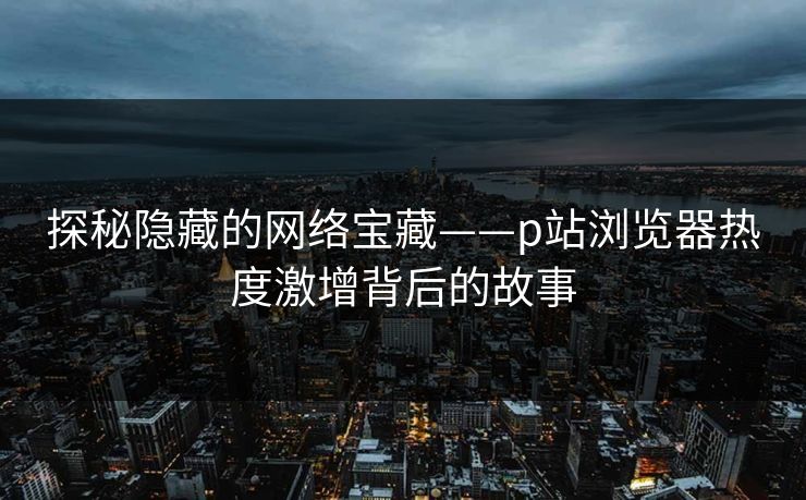 探秘隐藏的网络宝藏——p站浏览器热度激增背后的故事