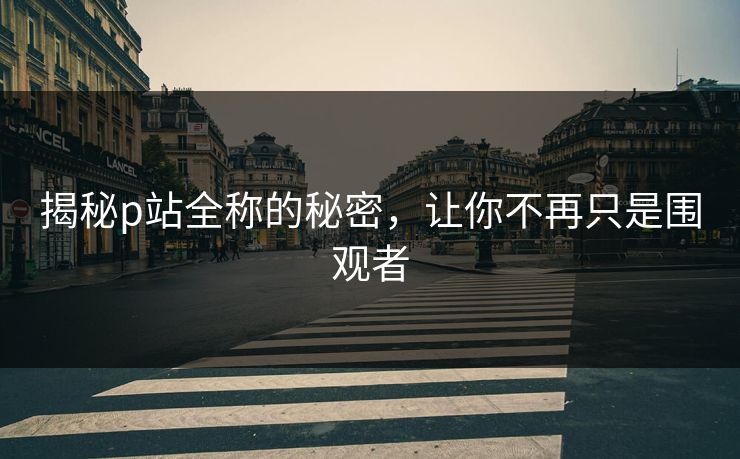 揭秘p站全称的秘密，让你不再只是围观者