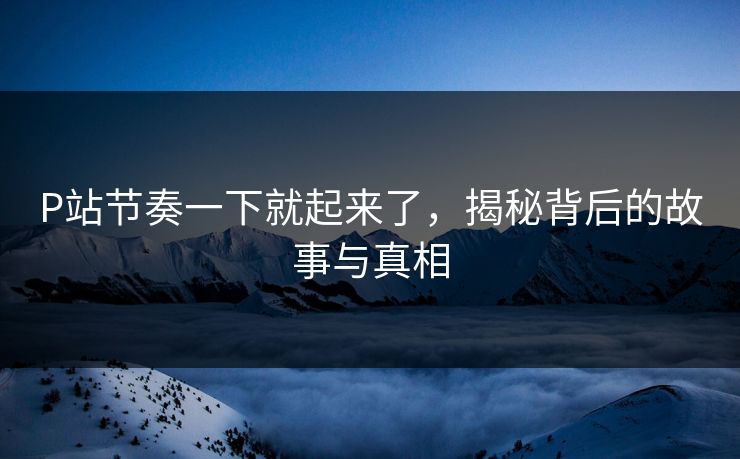 P站节奏一下就起来了，揭秘背后的故事与真相