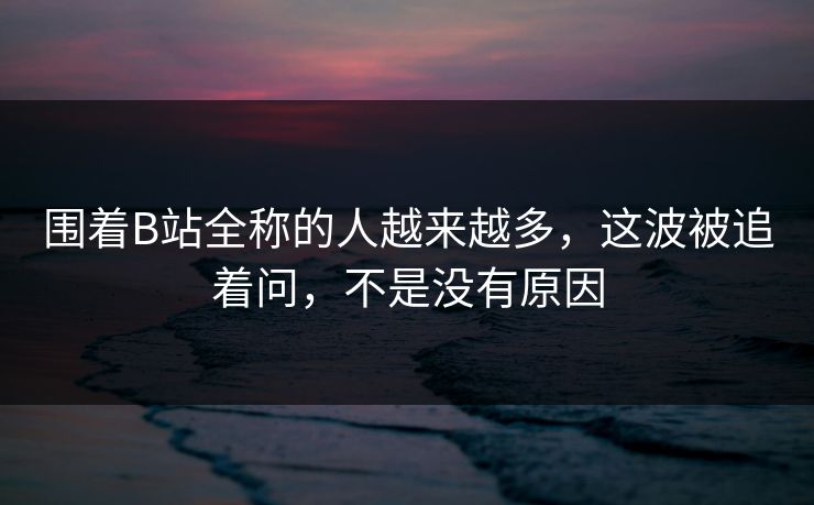 围着B站全称的人越来越多，这波被追着问，不是没有原因
