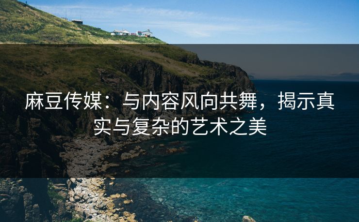 麻豆传媒：与内容风向共舞，揭示真实与复杂的艺术之美