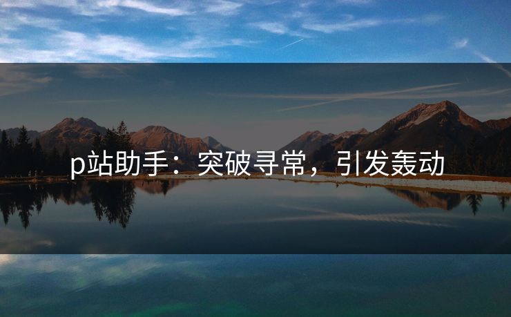 p站助手：突破寻常，引发轰动