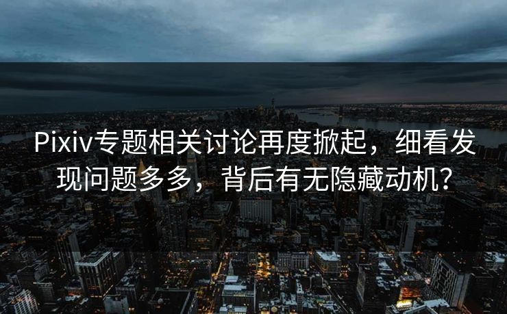 Pixiv专题相关讨论再度掀起，细看发现问题多多，背后有无隐藏动机？