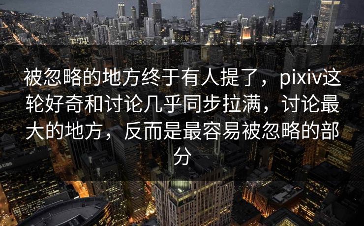 被忽略的地方终于有人提了，pixiv这轮好奇和讨论几乎同步拉满，讨论最大的地方，反而是最容易被忽略的部分