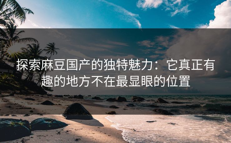 探索麻豆国产的独特魅力：它真正有趣的地方不在最显眼的位置