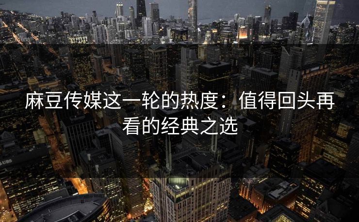 麻豆传媒这一轮的热度：值得回头再看的经典之选