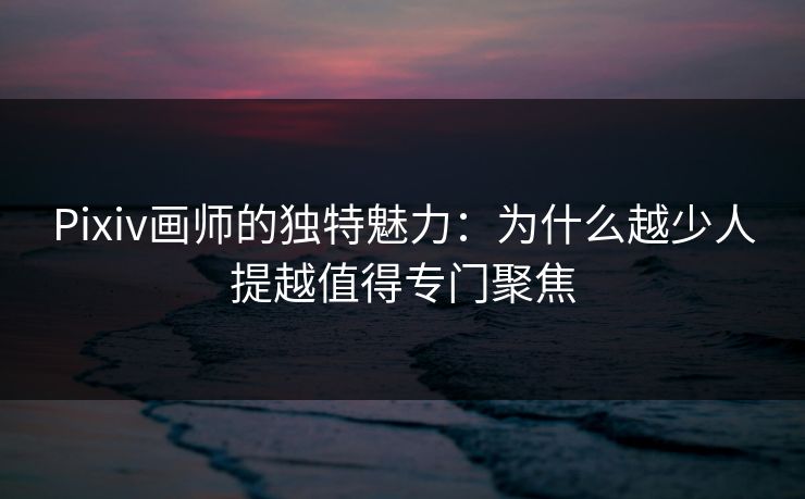 Pixiv画师的独特魅力：为什么越少人提越值得专门聚焦