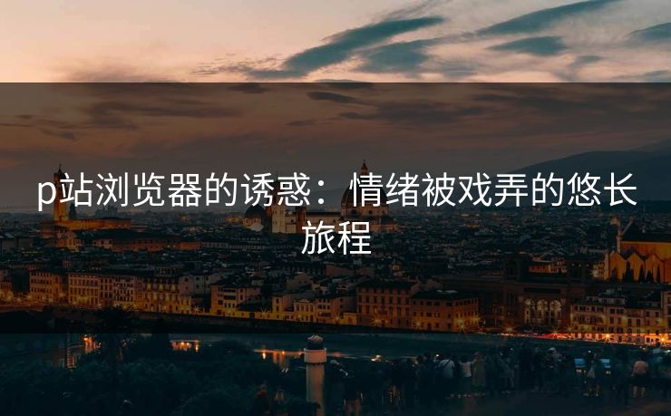 p站浏览器的诱惑：情绪被戏弄的悠长旅程