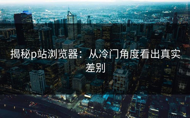 揭秘p站浏览器：从冷门角度看出真实差别